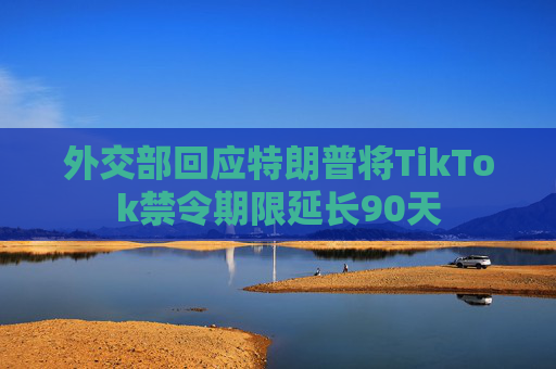 外交部回应特朗普将TikTok禁令期限延长90天