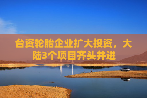 台资轮胎企业扩大投资，大陆3个项目齐头并进