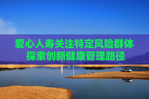 爱心人寿关注特定风险群体 探索创新健康管理路径