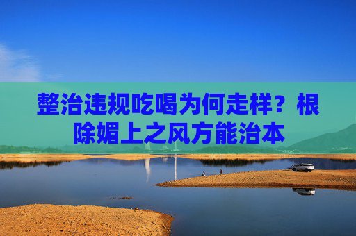 整治违规吃喝为何走样？根除媚上之风方能治本