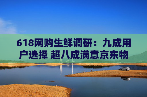 618网购生鲜调研：九成用户选择 超八成满意京东物流