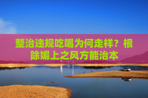 整治违规吃喝为何走样？根除媚上之风方能治本