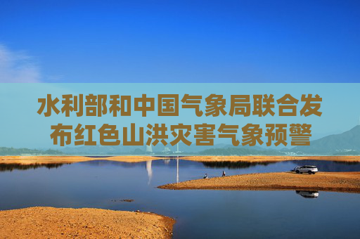 水利部和中国气象局联合发布红色山洪灾害气象预警