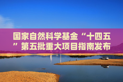 国家自然科学基金“十四五”第五批重大项目指南发布