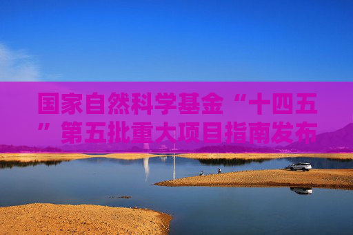 国家自然科学基金“十四五”第五批重大项目指南发布