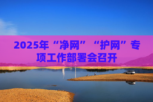 2025年“净网”“护网”专项工作部署会召开