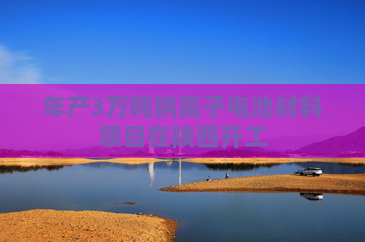 年产3万吨钠离子电池材料项目在陕西开工