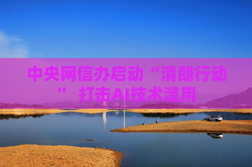 中央网信办启动“清朗行动” 打击AI技术滥用