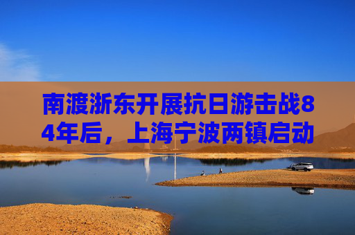 南渡浙东开展抗日游击战84年后，上海宁波两镇启动“南渡浙东”共建计划