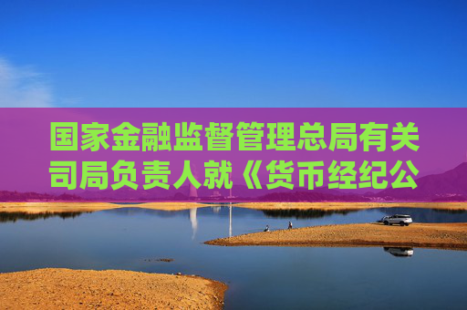 国家金融监督管理总局有关司局负责人就《货币经纪公司管理办法》答记者问