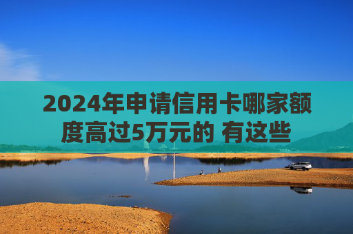 2024年申请信用卡哪家额度高过5万元的 有这些