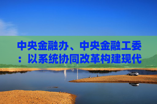 中央金融办、中央金融工委：以系统协同改革构建现代金融体系