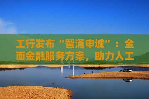 工行发布“智涌申城”：全面金融服务方案，助力人工智能产业