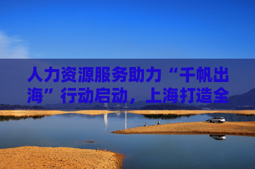 人力资源服务助力“千帆出海”行动启动，上海打造全球人力资源配置枢纽