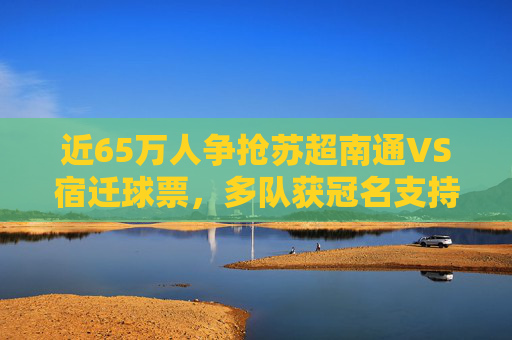 近65万人争抢苏超南通VS宿迁球票，多队获冠名支持