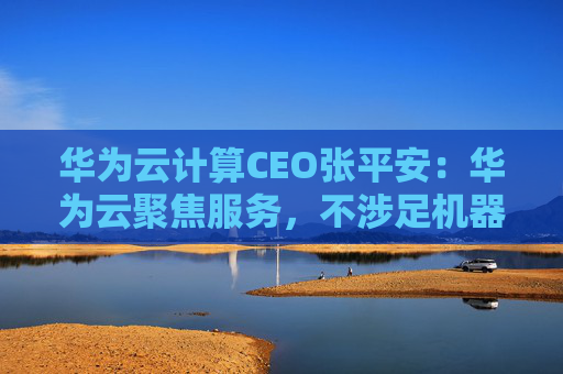 华为云计算CEO张平安：华为云聚焦服务，不涉足机器人本体业务