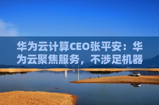 华为云计算CEO张平安：华为云聚焦服务，不涉足机器人本体业务