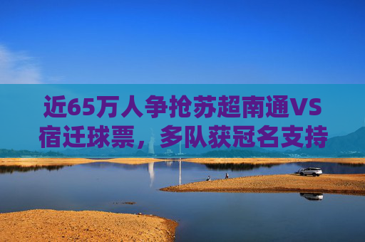 近65万人争抢苏超南通VS宿迁球票，多队获冠名支持
