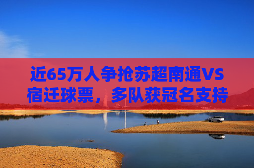 近65万人争抢苏超南通VS宿迁球票，多队获冠名支持