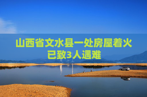 山西省文水县一处房屋着火已致3人遇难
