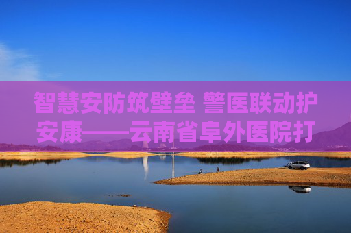 智慧安防筑壁垒 警医联动护安康——云南省阜外医院打造医院安防“云南样板”
