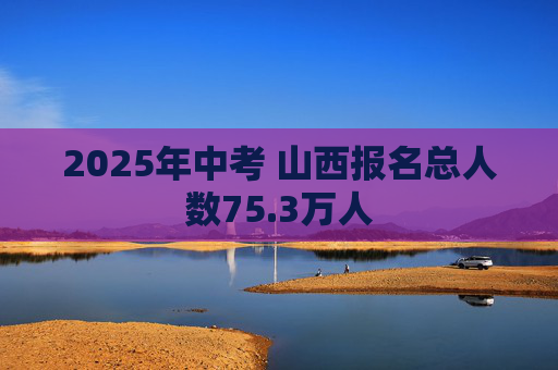 2025年中考 山西报名总人数75.3万人