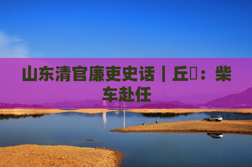 山东清官廉吏史话｜丘橓：柴车赴任