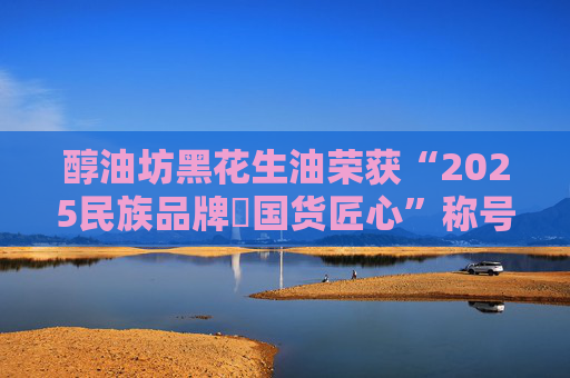醇油坊黑花生油荣获“2025民族品牌・国货匠心”称号