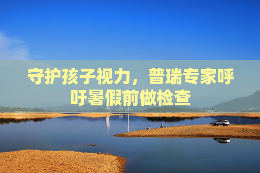 守护孩子视力，普瑞专家呼吁暑假前做检查