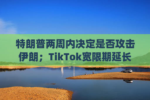 特朗普两周内决定是否攻击伊朗；TikTok宽限期延长90天；SpaceX回应星舰爆炸