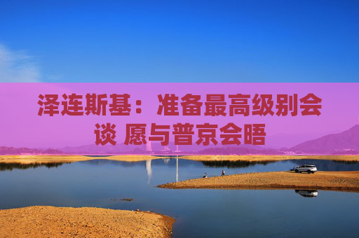 泽连斯基：准备最高级别会谈 愿与普京会晤