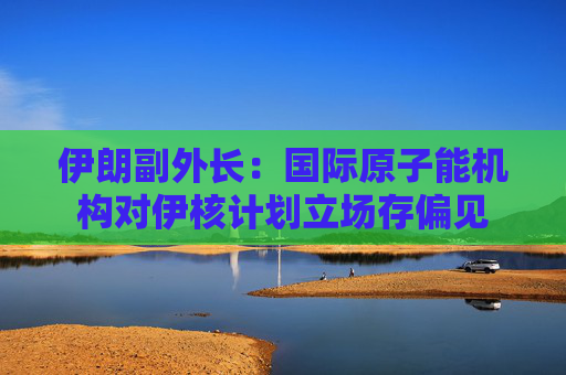 伊朗副外长：国际原子能机构对伊核计划立场存偏见