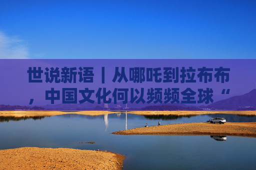 世说新语｜从哪吒到拉布布，中国文化何以频频全球“圈粉”