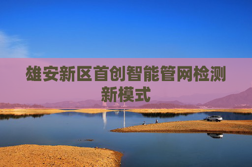 雄安新区首创智能管网检测新模式