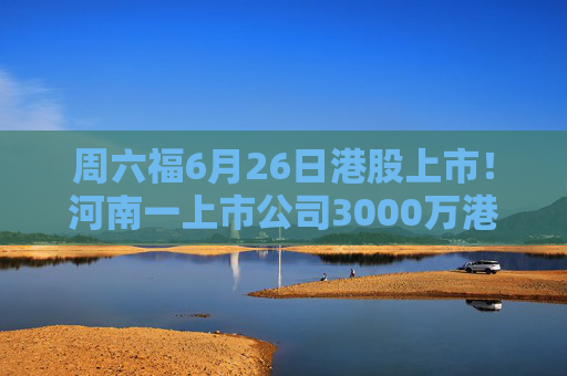 周六福6月26日港股上市！河南一上市公司3000万港元战略入股