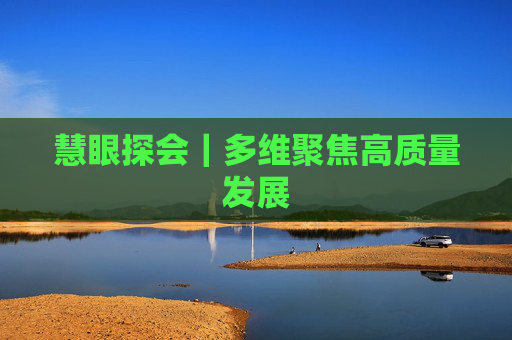 慧眼探会｜多维聚焦高质量发展