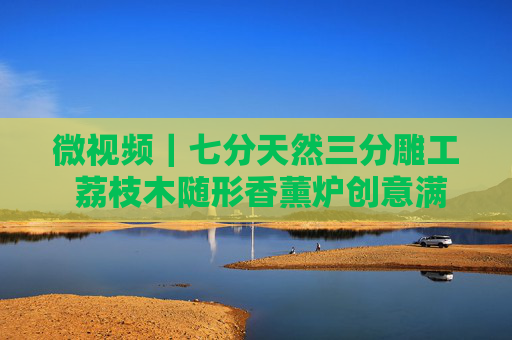 微视频｜七分天然三分雕工 荔枝木随形香薰炉创意满满