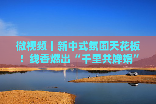微视频丨新中式氛围天花板！线香燃出“千里共婵娟”的诗情画意