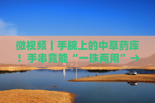 微视频丨手腕上的中草药库！手串竟能“一珠两用”→