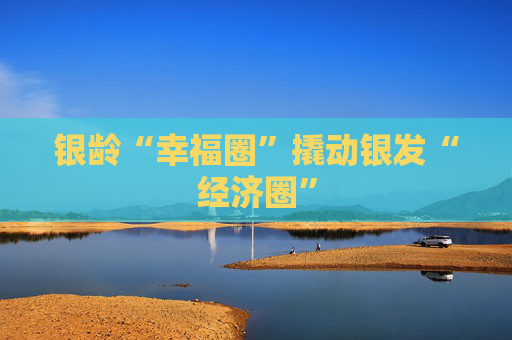 银龄“幸福圈”撬动银发“经济圈”