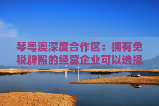 琴粤澳深度合作区：拥有免税牌照的经营企业可以选择布局免税业务