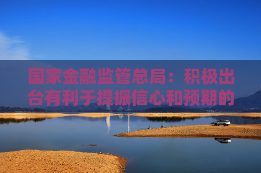 国家金融监管总局：积极出台有利于提振信心和预期的政策措施