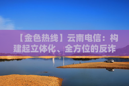 【金色热线】云南电信：构建起立体化、全方位的反诈“防火墙”