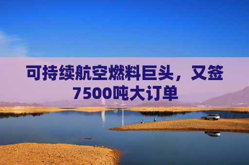 可持续航空燃料巨头，又签7500吨大订单