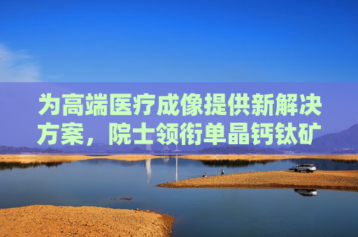 为高端医疗成像提供新解决方案，院士领衔单晶钙钛矿半导体中试线落户康桥