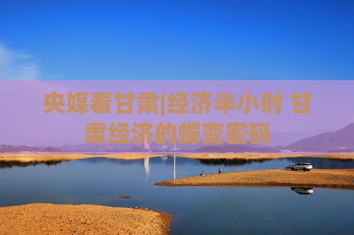 央媒看甘肃|经济半小时 甘肃经济的蝶变密码