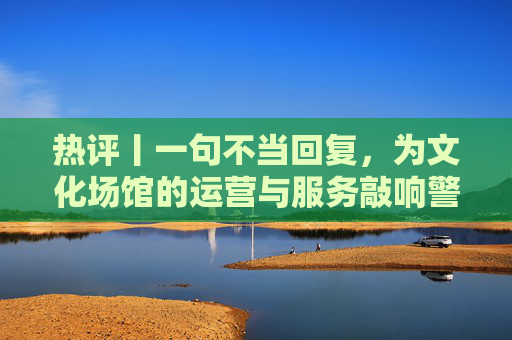 热评丨一句不当回复，为文化场馆的运营与服务敲响警钟