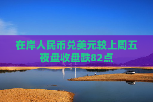 在岸人民币兑美元较上周五夜盘收盘跌82点