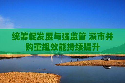 统筹促发展与强监管 深市并购重组效能持续提升