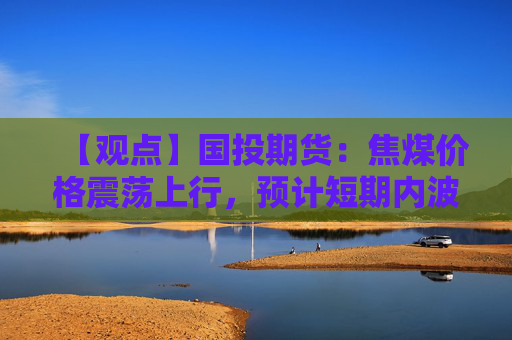 【观点】国投期货：焦煤价格震荡上行，预计短期内波动率扩大
